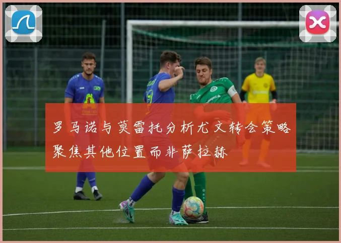 罗马诺与莫雷托分析尤文转会策略聚焦其他位置而非萨拉赫