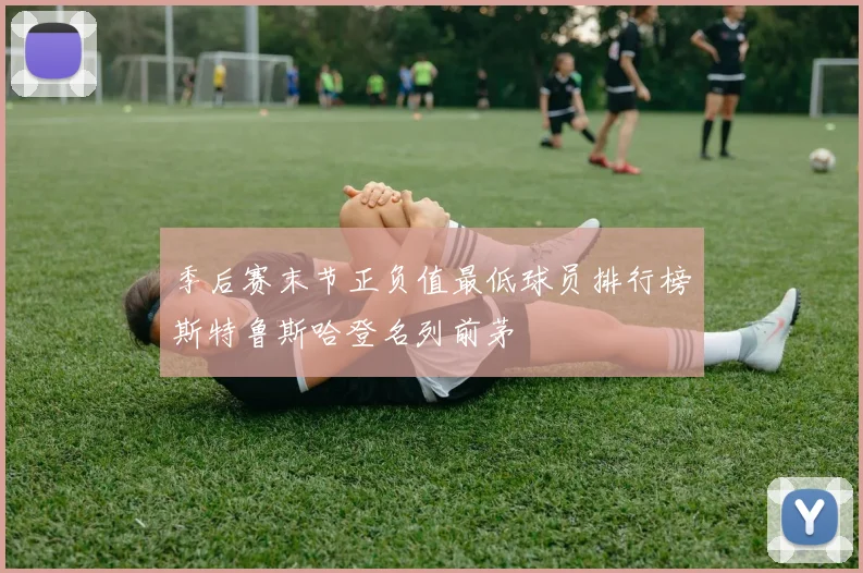 季后赛末节正负值最低球员排行榜斯特鲁斯哈登名列前茅