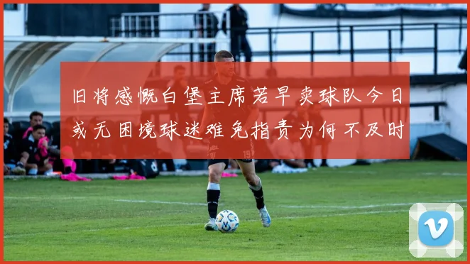 旧将感慨白堡主席若早卖球队今日或无困境球迷难免指责为何不及时出售