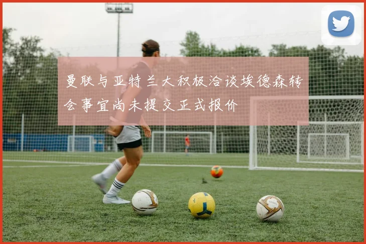曼联与亚特兰大积极洽谈埃德森转会事宜尚未提交正式报价