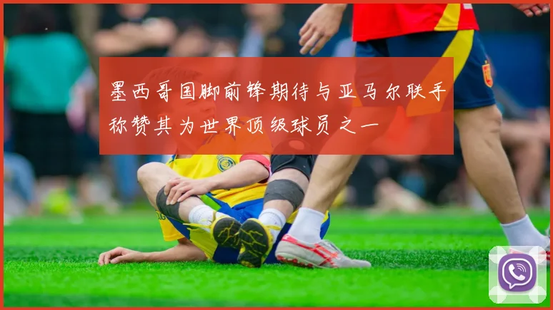 墨西哥国脚前锋期待与亚马尔联手称赞其为世界顶级球员之一