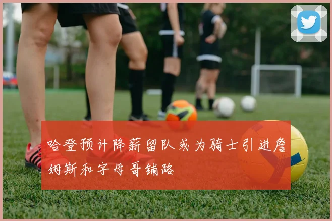 哈登预计降薪留队或为骑士引进詹姆斯和字母哥铺路