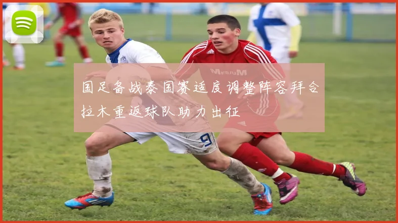 国足备战泰国赛适度调整阵容拜合拉木重返球队助力出征