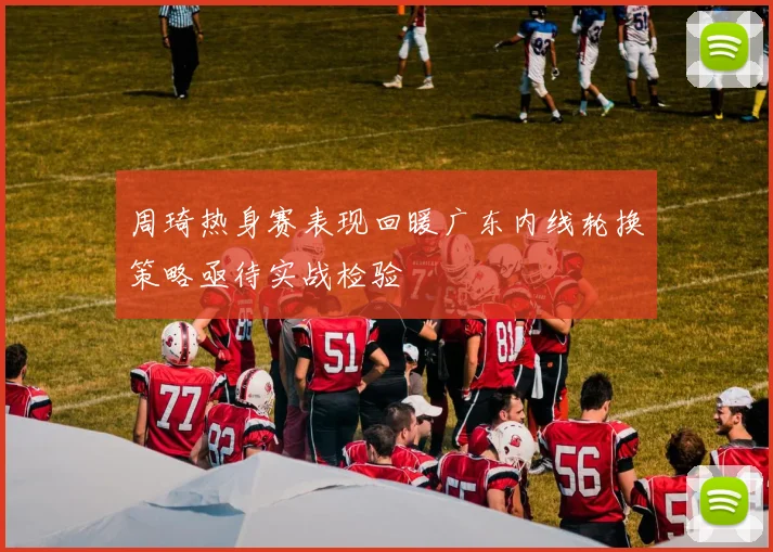 周琦热身赛表现回暖广东内线轮换策略亟待实战检验