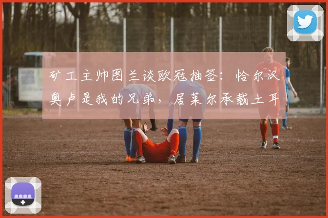 矿工主帅图兰谈欧冠抽签：恰尔汉奥卢是我的兄弟，居莱尔承载土耳其的希望