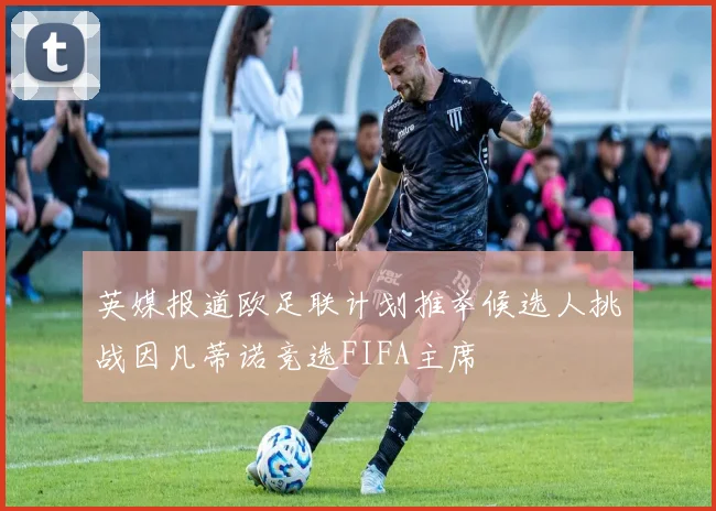 英媒报道欧足联计划推举候选人挑战因凡蒂诺竞选FIFA主席